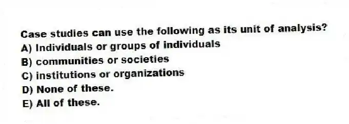 Case studies can use the following as its unit of analysis?
A) Individuals or groups of individuals
B) communities or societies
C) institutions or organizations
D) None of these.
E) All of these.