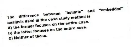The difference between "holistic" and "embedded" analysis used in the case study method is
A) the former focuses on the entire case.
B) the latter focuses on the entire case.
C) Neither of these.