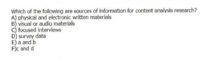 Which of the following are sources of information for content analysis research?
A) physical and electronic written materials
B) visual or audio materials
C) focused interviews
D) survey data
E) a and b
F)c and d