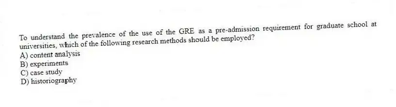 To understand the prevalence of the use of the GRE as a pre-admission requirement for graduate school at universities, which of the following research methods should be employed?
A) content analysis
B) experiments
C) case study
D) historiography