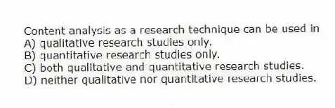Content analysis as a research technique can be used in
A) qualitative research studies only.
B) quantitative research studies only.
C) both qualitative and quantitative research studies.
D) neither qualitative nor quantitative research studies.
