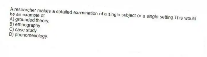 A researcher makes a detailed examination of a single subject or a single setting.This would be an example of
A) grounded theory.
B) ethnography.
C) case study.
D) phenomenology.