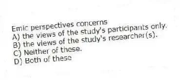Emic perspectives concerns
A) the views of the study's participants only.
B) the views of the study's researcher(s).
C) Neither of these.
D) Both of these