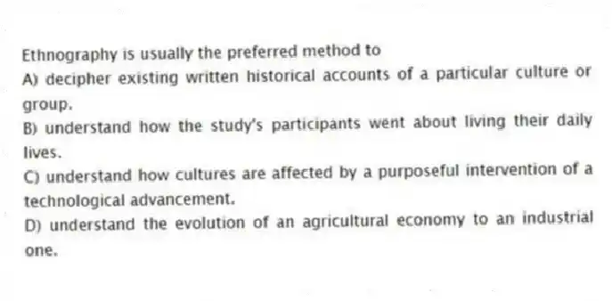Ethnography is usually the preferred method to
A) decipher existing written historical accounts of a particular culture or group.
B) understand how the study's participants went about living their daily lives.
C) understand how cultures are affected by a purposeful intervention of a technological advancement.
D) understand the evolution of an agricultural economy to an industrial one.