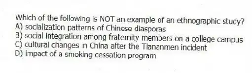 Which of the following is NOT an example of an ethnographic study?
A) socialization patterns of Chinese diasporas
B) social integration among fraternity members on a college campus
C) cultural changes in China after the Tiananmen incident
D) impact of a smoking cessation program
