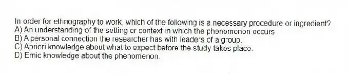 In order for ethnography to work, which of the following is a necessary procedure or ingredient?
A) An understanding of the setting or context in which the phenomenon occurs
B) A personal connection the researcher has with leaders of a group.
C) Apriori knowledge about what to expect before the study takes place.
D) Emic knowledge about the phenomenon.