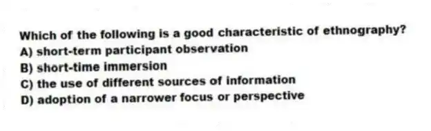 Which of the following is a good characteristic of ethnography?
A) short-term participant observation
B) short-time immersion
C) the use of different sources of information
D) adoption of a narrower focus or perspective