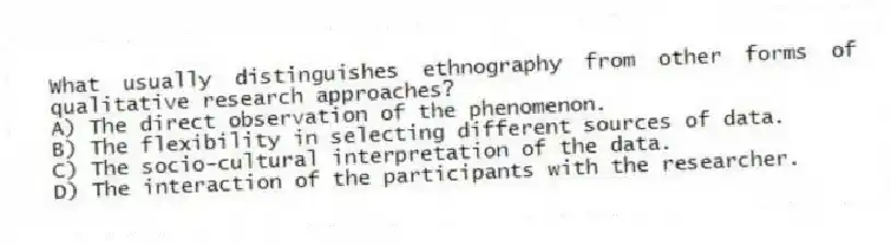 What usually distinguishes ethnography from other forms of qualitative research approaches?
A) The direct observation of the phenomenon.
B) The flexibility in selecting different sources of data.
C) The socio-cultural interpretation of the data.
D) The interaction of the participants with the researcher.