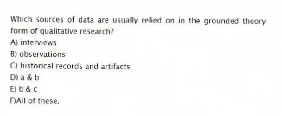 Which sources of data are usually relied on in the grounded theory form of qualitative research?
A) interviews
B) observations
C) historical records and artifacts
D) a & b
E) b & c
F)All of these.