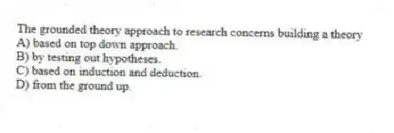 The grounded theory approach to research concerns building a theory
A) based on top down approach.
B) by testing out hypotheses.
C) based on induction and deduction.
D) from the ground up.