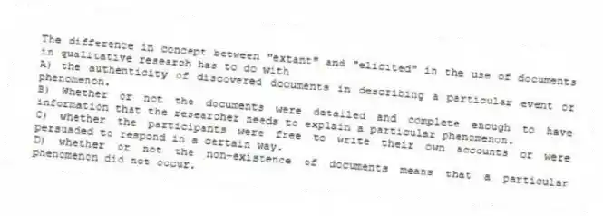 The difference in concept between "extant" and "elicited" in the use of documents in qualitative research has to do with
A) the authenticity of discovered documents in describing a particular event or phenomenon.
B) Whether or not the documents were detailed and complete enough to have information that the researcher needs to explain a particular phenomenon.
C) whether the participants were free to write their own accounts or were persuaded to respond in a certain way.
D) whether or not the non-existence of documents means that a particular phenomenon did not occur.