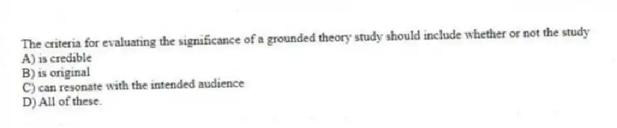 The criteria for evaluating the significance of a grounded theory study should include whether or not the study
A) is credible
B) is original
C) can resonate with the intended audience
D) All of these.