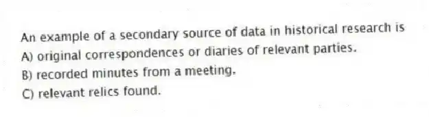 An example of a secondary source of data in historical research is
A) original correspondences or diaries of relevant parties.
B) recorded minutes from a meeting.
C) relevant relics found.