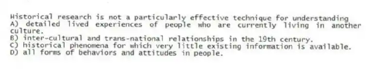 Historical research is not a particularly effective technique for understanding
A) detailed lived experiences of people who are currently living in another culture.
B) inter-cultural and trans-national relationships in the 19th century.
C) historical phenomena for which very little existing information is available.
D) all forms of behaviors and attitudes in people.