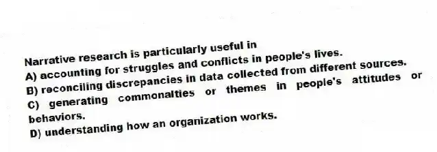 Narrative research is particularly useful in
A) accounting for struggles and conflicts in people's lives.
B) reconciling discrepancies in data collected from different sources.
C) generating commonalties or themes in people's attitudes or behaviors.
D) understanding how an organization works.