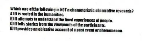 Which one of the following is NOT a characteristic of narrative research?
A) It is rooted in the humanities.
B) It attempts to understand the lived experiences of people.
C) It tells stories from the viewpoints of the participants.
D) It provides an objective account of a past event or phenomenon.
