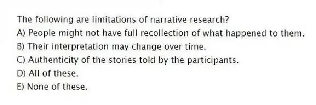 The following are limitations of narrative research?
A) People might not have full recollection of what happened to them.
B) Their interpretation may change over time.
C) Authenticity of the stories told by the participants.
D) All of these.
E) None of these.