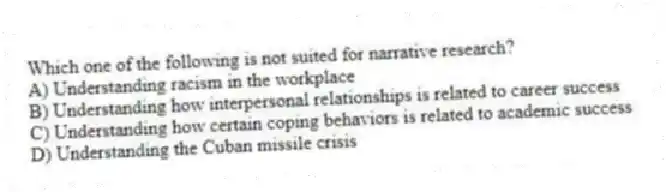 Which one of the following is not suited for narrative research?
A) Understanding racism in the workplace
B) Understanding how interpersonal relationships is related to career success
C) Understanding how certain coping behaviors is related to academic success
D) Understanding the Cuban missile crisis