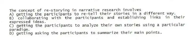 The concept of re-storying in narrative research involves
A) getting the participants to re-tell their stories in a different way.
B) collaborating with the participants and establishing links in their expressed ideas.
C) getting the participants to analyze their own stories using a particular paradigm.
D) getting asking the participants to summarize their main points.