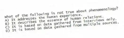 What of the following is not true about phenomenology?
A) It addresses the human experience.
B) It describes the essence of human relations.
C) It is based on data gathered from interviews only.
D) It is based on data gathered from multiple sources.