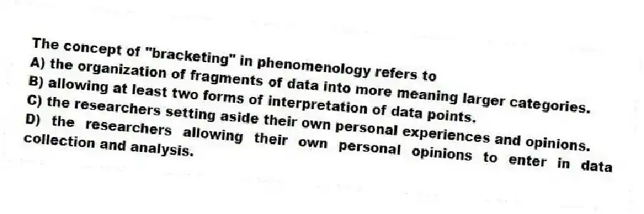 The concept of "bracketing" in phenomenology refers to
A) the organization of fragments of data into more meaning larger categories.
B) allowing at least two forms of interpretation of data points.
C) the researchers setting aside their own personal experiences and opinions.
D) the researchers allowing their own personal opinions to enter in data collection and analysis.