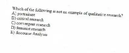 Which of the following is not an example of qualitative research?
A) portraiture
B) critical research
C) convergent research
D) feminist research
E) discourse Analysis