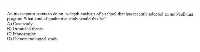 An investigator wants to do an in-depth analysis of a school that has recently adopted an anti-bullying program.What kind of qualitative study would this be?
A) Case study
B) Grounded theory
C) Ethnography
D) Phenomenological study