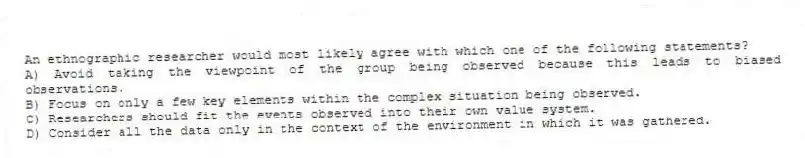 An ethnographic researcher would most likely agree with which one of the following statements?
A) Avoid taking the viewpoint of the group being observed because this leads to biased observations.
B) Focus on only a few key elements within the complex situation being observed.
C) Researchers should fit the events observed into their own value system.
D) Consider all the data only in the context of the environment in which it was gathered.
