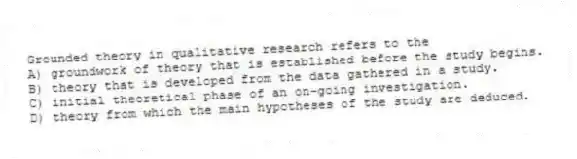 Grounded theory in qualitative research refers to the
A) groundwork of theory that is established before the study begins.
B) theory that is developed from the data gathered in a study.
C) initial theoretical phase of an on-going investigation.
D) theory from which the main hypotheses of the study are deduced.