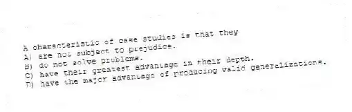 A characteristic of case studies is that they
A) are not subject to prejudice.
B) do not solve problems.
C) have their greatest advantage in their depth.
D) have the major advantage of producing valid generalizations.