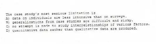The case study's most serious limitation is
A) data on individuals are less intensive than on surveys.
B) generalizations from case studies are difficult and risky.
C) no attempt is made to study interrelationships of various factors.
D) quantitative data rather than qualitative data are produced.