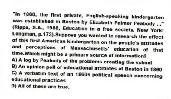 "In 1860, the first private, English-speaking kindergarten was established in Boston by Elizabeth Palmer Peabody ..." (Rippa, S.A., 1988, Education in a free society, New York: Longman, p.173).Suppose you wanted to research the effect of this first American kindergarten on the people's attitudes and perceptions of Massachusetts' education of that time.Which might be a primary source of information?
A) A log by Peabody of the problems creating the school
B) An opinion poll of educational attitudes of Boston in 1860
C) A verbatim text of an 1860s political speech concerning educational practices
D) All of these are true.