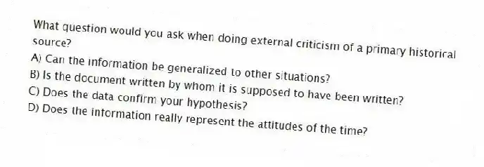 What question would you ask when doing external criticism of a primary historical source?
A) Can the information be generalized to other situations?
B) Is the document written by whom it is supposed to have been written?
C) Does the data confirm your hypothesis?
D) Does the information really represent the attitudes of the time?