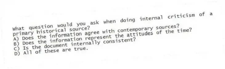 What question would you ask when doing internal criticism of a primary historical source?
A) Does the information agree with contemporary sources?
B) Does the information represent the attitudes of the time?
C) Is the document internally consistent?
D) All of these are true.