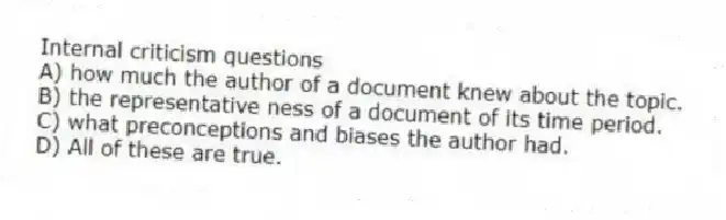 Internal criticism questions
A) how much the author of a document knew about the topic.
B) the representative ness of a document of its time period.
C) what preconceptions and biases the author had.
D) All of these are true.