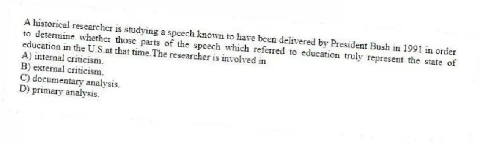 A historical researcher is studying a speech known to have been delivered by President Bush in 1991 in order to determine whether those parts of the speech which referred to education truly represent the state of education in the U.S.at that time.The researcher is involved in
A) internal criticism.
B) external criticism.
C) documentary analysis.
D) primary analysis.