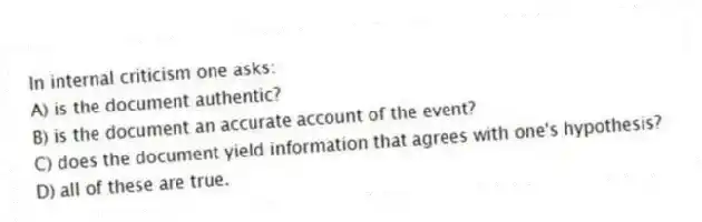 In internal criticism one asks:
A) is the document authentic?
B) is the document an accurate account of the event?
C) does the document yield information that agrees with one's hypothesis?
D) all of these are true.
