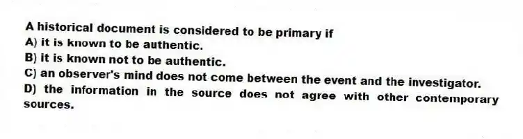 A historical document is considered to be primary if
A) it is known to be authentic.
B) it is known not to be authentic.
C) an observer's mind does not come between the event and the investigator.
D) the information in the source does not agree with other contemporary sources.