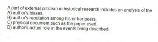 A part of external criticism in historical research includes an analysis of the
A) author's biases.
B) author's reputation among his or her peers.
C) physical document such as the paper used.
D) author's actual role in the events being described.
