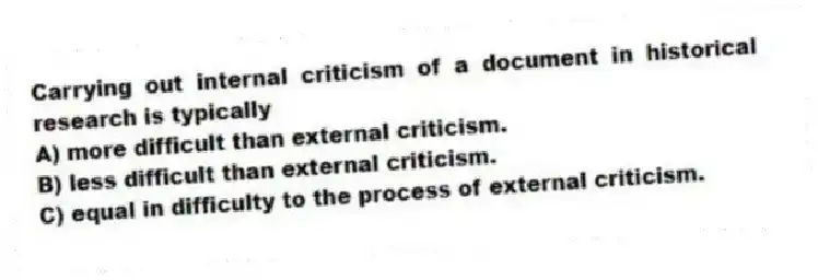 Carrying out internal criticism of a document in historical research is typically
A) more difficult than external criticism.
B) less difficult than external criticism.
C) equal in difficulty to the process of external criticism.