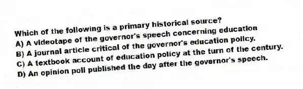 Which of the following is a primary historical source?
A) A videotape of the governor's speech concerning education
B) A journal article critical of the governor's education policy.
C) A textbook account of education policy at the turn of the century.
D) An opinion poll published the day after the governor's speech.