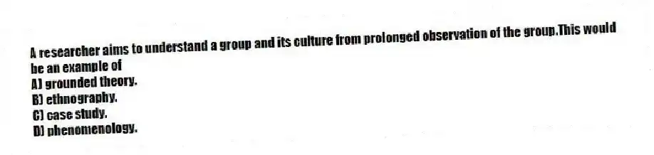 A researcher aims to understand a group and its culture from prolonged observation of the group.This would be an example of
A) grounded theory.
B) ethnography.
C) case study.
D) phenomenology.
