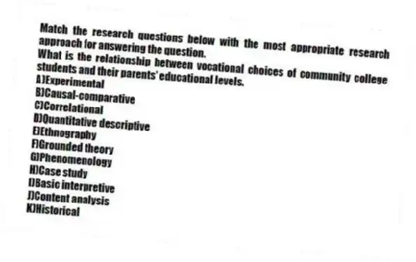 Match the research questions below with the most appropriate research approach for answering the question.
-What is the relationship between vocational choices of community college students and their parents' educational levels.
A)Experimental
B)Causal-comparative
C)Correlational
D)Quantitative descriptive
E)Ethnography
F)Grounded theory
G)Phenomenology
H)Case study
I)Basic interpretive
J)Content analysis
K)Historical