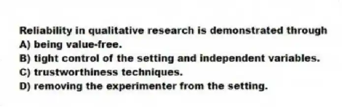 Reliability in qualitative research is demonstrated through
A) being value-free.
B) tight control of the setting and independent variables.
C) trustworthiness techniques.
D) removing the experimenter from the setting.