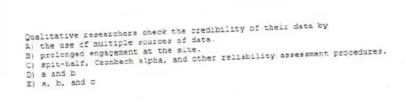 Qualitative researchers check the credibility of their data by
A) the use of multiple sources of data.
B) prolonged engagement at the site.
C) spit-half, Cronbach alpha, and other reliability assessment procedures.
D) a and b
E) a, b, and c