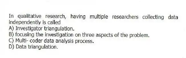 In qualitative research, having multiple researchers collecting data independently is called
A) Investigator triangulation.
B) focusing the investigation on three aspects of the problem.
C) Multi- coder data analysis process.
D) Data triangulation.