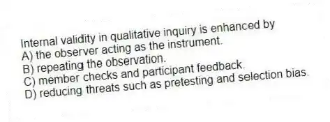 Internal validity in qualitative inquiry is enhanced by
A) the observer acting as the instrument.
B) repeating the observation.
C) member checks and participant feedback.
D) reducing threats such as pretesting and selection bias.