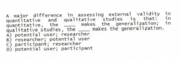 A major difference in assessing external validity in quantitative and qualitative studies is that: in quantitative, the ____ makes the generalization; in qualitative studies, the ____ makes the generalization.
A) potential user; researcher
B) researcher; potential user
C) participant; researcher
D) potential user; participant
