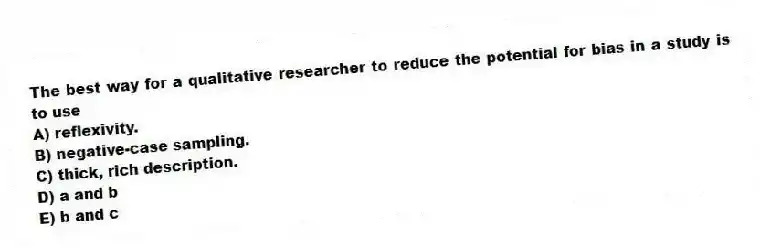 The best way for a qualitative researcher to reduce the potential for bias in a study is to use
A) reflexivity.
B) negative-case sampling.
C) thick, rich description.
D) a and b
E) b and c