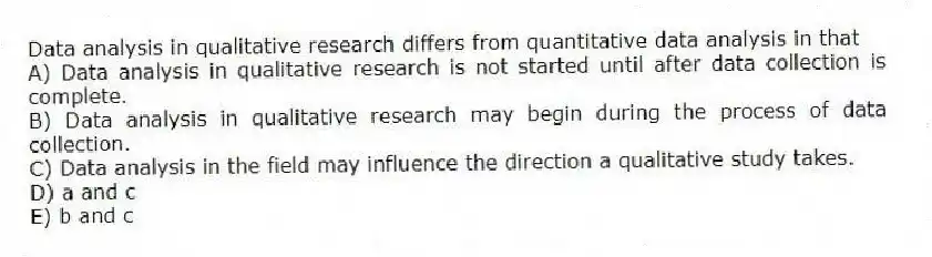 Data analysis in qualitative research differs from quantitative data analysis in that
A) Data analysis in qualitative research is not started until after data collection is complete.
B) Data analysis in qualitative research may begin during the process of data collection.
C) Data analysis in the field may influence the direction a qualitative study takes.
D) a and c
E) b and c